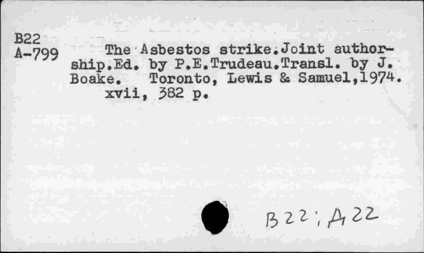 ﻿B22
A-799
The Asbestos strike.Joint authorship. Ed. by P.E.Trudeau.Transi. by J. Boake. Toronto, Lewis 8a Samuel,197^» xvii, 582 p.